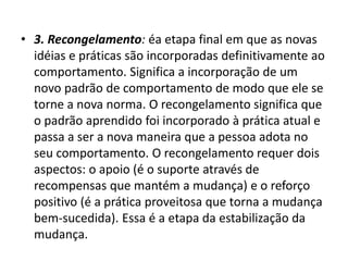 • 3. Recongelamento: éa etapa final em que as novas
idéias e práticas são incorporadas definitivamente ao
comportamento. Significa a incorporação de um
novo padrão de comportamento de modo que ele se
torne a nova norma. O recongelamento significa que
o padrão aprendido foi incorporado à prática atual e
passa a ser a nova maneira que a pessoa adota no
seu comportamento. O recongelamento requer dois
aspectos: o apoio (é o suporte através de
recompensas que mantém a mudança) e o reforço
positivo (é a prática proveitosa que torna a mudança
bem-sucedida). Essa é a etapa da estabilização da
mudança.
 