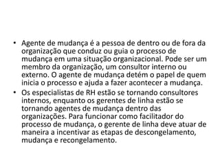 • Agente de mudança é a pessoa de dentro ou de fora da
organização que conduz ou guia o processo de
mudança em uma situação organizacional. Pode ser um
membro da organização, um consultor interno ou
externo. O agente de mudança detém o papel de quem
inicia o processo e ajuda a fazer acontecer a mudança.
• Os especialistas de RH estão se tornando consultores
internos, enquanto os gerentes de linha estão se
tornando agentes de mudança dentro das
organizações. Para funcionar como facilitador do
processo de mudança, o gerente de linha deve atuar de
maneira a incentivar as etapas de descongelamento,
mudança e recongelamento.
 