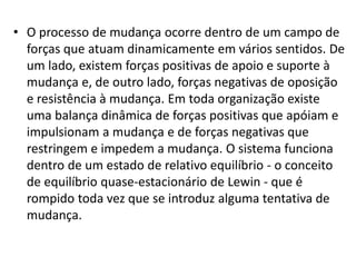 • O processo de mudança ocorre dentro de um campo de
forças que atuam dinamicamente em vários sentidos. De
um lado, existem forças positivas de apoio e suporte à
mudança e, de outro lado, forças negativas de oposição
e resistência à mudança. Em toda organização existe
uma balança dinâmica de forças positivas que apóiam e
impulsionam a mudança e de forças negativas que
restringem e impedem a mudança. O sistema funciona
dentro de um estado de relativo equilíbrio - o conceito
de equilíbrio quase-estacionário de Lewin - que é
rompido toda vez que se introduz alguma tentativa de
mudança.
 