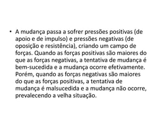 • A mudança passa a sofrer pressões positivas (de
apoio e de impulso) e pressões negativas (de
oposição e resistência), criando um campo de
forças. Quando as forças positivas são maiores do
que as forças negativas, a tentativa de mudança é
bem-sucedida e a mudança ocorre efetivamente.
Porém, quando as forças negativas são maiores
do que as forças positivas, a tentativa de
mudança é malsucedida e a mudança não ocorre,
prevalecendo a velha situação.
 