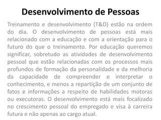 Desenvolvimento de Pessoas
Treinamento e desenvolvimento (T&D) estão na ordem
do dia. O desenvolvimento de pessoas está mais
relacionado com a educação e com a orientação para o
futuro do que o treinamento. Por educação queremos
significar, sobretudo as atividades de desenvolvimento
pessoal que estão relacionadas com os processos mais
profundos de formação da personalidade e da melhoria
da capacidade de compreender e interpretar o
conhecimento, e menos a repartição de um conjunto de
fatos e informações a respeito de habilidades motoras
ou executoras. O desenvolvimento está mais focalizado
no crescimento pessoal do empregado e visa à carreira
futura e não apenas ao cargo atual.
 