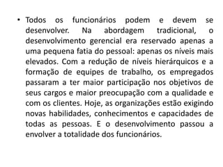 • Todos os funcionários podem e devem se
desenvolver. Na abordagem tradicional, o
desenvolvimento gerencial era reservado apenas a
uma pequena fatia do pessoal: apenas os níveis mais
elevados. Com a redução de níveis hierárquicos e a
formação de equipes de trabalho, os empregados
passaram a ter maior participação nos objetivos de
seus cargos e maior preocupação com a qualidade e
com os clientes. Hoje, as organizações estão exigindo
novas habilidades, conhecimentos e capacidades de
todas as pessoas. E o desenvolvimento passou a
envolver a totalidade dos funcionários.
 