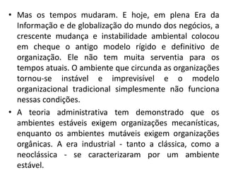 • Mas os tempos mudaram. E hoje, em plena Era da
Informação e de globalização do mundo dos negócios, a
crescente mudança e instabilidade ambiental colocou
em cheque o antigo modelo rígido e definitivo de
organização. Ele não tem muita serventia para os
tempos atuais. O ambiente que circunda as organizações
tornou-se instável e imprevisível e o modelo
organizacional tradicional simplesmente não funciona
nessas condições.
• A teoria administrativa tem demonstrado que os
ambientes estáveis exigem organizações mecanísticas,
enquanto os ambientes mutáveis exigem organizações
orgânicas. A era industrial - tanto a clássica, como a
neoclássica - se caracterizaram por um ambiente
estável.
 
