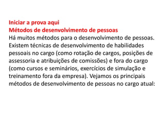 Iniciar a prova aqui
Métodos de desenvolvimento de pessoas
Há muitos métodos para o desenvolvimento de pessoas.
Existem técnicas de desenvolvimento de habilidades
pessoais no cargo (como rotação de cargos, posições de
assessoria e atribuições de comissões) e fora do cargo
(como cursos e seminários, exercícios de simulação e
treinamento fora da empresa). Vejamos os principais
métodos de desenvolvimento de pessoas no cargo atual:
 