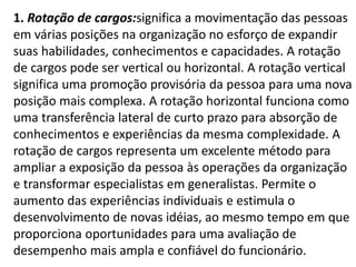 1. Rotação de cargos:significa a movimentação das pessoas
em várias posições na organização no esforço de expandir
suas habilidades, conhecimentos e capacidades. A rotação
de cargos pode ser vertical ou horizontal. A rotação vertical
significa uma promoção provisória da pessoa para uma nova
posição mais complexa. A rotação horizontal funciona como
uma transferência lateral de curto prazo para absorção de
conhecimentos e experiências da mesma complexidade. A
rotação de cargos representa um excelente método para
ampliar a exposição da pessoa às operações da organização
e transformar especialistas em generalistas. Permite o
aumento das experiências individuais e estimula o
desenvolvimento de novas idéias, ao mesmo tempo em que
proporciona oportunidades para uma avaliação de
desempenho mais ampla e confiável do funcionário.
 