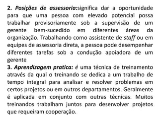 2. Posições de assessoria:significa dar a oportunidade
para que uma pessoa com elevado potencial possa
trabalhar provisoriamente sob a supervisão de um
gerente bem-sucedido em diferentes áreas da
organização. Trabalhando como assistente de staff ou em
equipes de assessoria direta, a pessoa pode desempenhar
diferentes tarefas sob a condução apoiadora de um
gerente
3. Aprendizagem pratica: é uma técnica de treinamento
através da qual o treinando se dedica a um trabalho de
tempo integral para analisar e resolver problemas em
certos projetos ou em outros departamentos. Geralmente
é aplicada em conjunto com outras técnicas. Muitos
treinandos trabalham juntos para desenvolver projetos
que requeiram cooperação.
 