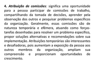 4. Atribuição de comissões: significa uma oportunidade
para a pessoa participar de comissões de trabalho,
compartilhando da tomada de decisões, aprender pela
observação dos outros e pesquisar problemas específicos
da organização. Geralmente, essas comissões são de
natureza temporária e efêmera, atuando como forças-
tarefas desenhadas para resolver um problema específico,
propor soluções alternativas e recomendações sobre sua
implementação. Atribuições temporárias são interessantes
e desafiadoras, pois aumentam a exposição da pessoa aos
outros membros da organização, ampliam sua
compreensão e proporcionam oportunidades de
crescimento.
 