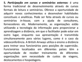 5. Participação em cursos e seminários externos: é uma
forma tradicional de desenvolvimento através de cursos
formais de leitura e seminários. Oferece a oportunidade de
adquirir novos conhecimentos e desenvolver habilidades
conceituais e analíticas. Pode ser feita através de cursos ou
seminários in-house, com a ajuda de consultores,
fornecedores etc. Modernamente, as organizações estão
utilizando a tecnologia da informação para proporcionar a
aprendizagem a distância, em que o facilitador pode estar em
outro lugar, enquanto sua apresentação é transmitida
simultaneamente para vários lugares, como é o caso da
videoconferência. A British Airways utiliza o ensino a distância
para treinar seus funcionários para posições de supervisão.
Funcionários localizados em diferentes países têm a
oportunidade de receber treinamento de diferentes
organizações sem necessidade de custos de viagens,
deslocamentos e hospedagens.
 
