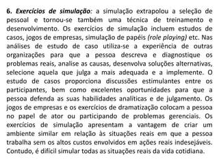 6. Exercícios de simulação: a simulação extrapolou a seleção de
pessoal e tornou-se também uma técnica de treinamento e
desenvolvimento. Os exercícios de simulação incluem estudos de
casos, jogos de empresas, simulação de papéis (role playing) etc. Nas
análises de estudo de caso utiliza-se a experiência de outras
organizações para que a pessoa descreva e diagnostique os
problemas reais, analise as causas, desenvolva soluções alternativas,
selecione aquela que julga a mais adequada e a implemente. O
estudo de casos proporciona discussões estimulantes entre os
participantes, bem como excelentes oportunidades para que a
pessoa defenda as suas habilidades analíticas e de julgamento. Os
jogos de empresas e os exercícios de dramatização colocam a pessoa
no papel de ator ou participando de problemas gerenciais. Os
exercícios de simulação apresentam a vantagem de criar um
ambiente similar em relação às situações reais em que a pessoa
trabalha sem os altos custos envolvidos em ações reais indesejáveis.
Contudo, é difícil simular todas as situações reais da vida cotidiana.
 