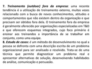 7. Treinamento (outdoor) fora da empresa: uma recente
tendência é a utilização de treinamento externo, muitas vezes
relacionado com a busca de novos conhecimentos, atitudes e
comportamentos que não existem dentro da organização e que
precisam ser obtidos fora dela. O treinamento fora da empresa
é geralmente oferecido por organizações especializadas em T&D
e que oferecem esquemas integrados, cujo foco primário é
ensinar aos treinandos a importância de se trabalhar em
conjunto, como uma equipe.
8. Estudo de casos: é um método de desenvolvimento no qual a
pessoa se defronta com uma descrição escrita de um problema
organizacional para ser analisado e resolvido. Trata-se de uma
técnica que permite diagnosticar um problema real e
apresentar alternativas de solução, desenvolvendo habilidades
de análise, comunicação e persuasão.
 