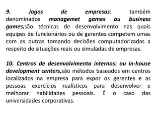 9. Jogos de empresas: também
denominados managemet games ou busíness
games,são técnicas de desenvolvimento nas quais
equipes de funcionários ou de gerentes competem umas
com as outras tomando decisões computadorizadas a
respeito de situações reais ou simuladas de empresas.
10. Centros de desenvolvimento internos: ou in-house
development centers,são métodos baseados em centros
localizados na empresa para expor os gerentes e as
pessoas exercícios realísticos para desenvolver e
melhorar habilidades pessoais. É o caso das
universidades corporativas.
 