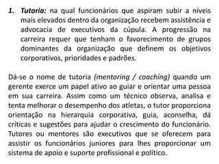 1. Tutoria: na qual funcionários que aspiram subir a níveis
mais elevados dentro da organização recebem assistência e
advocacia de executivos da cúpula. A progressão na
carreira requer que tenham o favorecimento de grupos
dominantes da organização que definem os objetivos
corporativos, prioridades e padrões.
Dá-se o nome de tutoria (mentoring / coachíng) quando um
gerente exerce um papel ativo ao guiar e orientar uma pessoa
em sua carreira. Assim como um técnico observa, analisa e
tenta melhorar o desempenho dos atletas, o tutor proporciona
orientação na hierarquia corporativa, guia, aconselha, dá
críticas e sugestões para ajudar o crescimento do funcionário.
Tutores ou mentores são executivos que se oferecem para
assistir os funcionários juniores para lhes proporcionar um
sistema de apoio e suporte profissional e político.
 