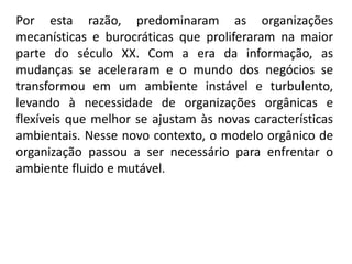 Por esta razão, predominaram as organizações
mecanísticas e burocráticas que proliferaram na maior
parte do século XX. Com a era da informação, as
mudanças se aceleraram e o mundo dos negócios se
transformou em um ambiente instável e turbulento,
levando à necessidade de organizações orgânicas e
flexíveis que melhor se ajustam às novas características
ambientais. Nesse novo contexto, o modelo orgânico de
organização passou a ser necessário para enfrentar o
ambiente fluido e mutável.
 