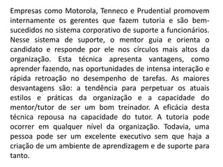 Empresas como Motorola, Tenneco e Prudential promovem
internamente os gerentes que fazem tutoria e são bem-
sucedidos no sistema corporativo de suporte a funcionários.
Nesse sistema de suporte, o mentor guia e orienta o
candidato e responde por ele nos círculos mais altos da
organização. Esta técnica apresenta vantagens, como
aprender fazendo, nas oportunidades de intensa interação e
rápida retroação no desempenho de tarefas. As maiores
desvantagens são: a tendência para perpetuar os atuais
estilos e práticas da organização e a capacidade do
mentor/tutor de ser um bom treinador. A eficácia desta
técnica repousa na capacidade do tutor. A tutoria pode
ocorrer em qualquer nível da organização. Todavia, uma
pessoa pode ser um excelente executivo sem que haja a
criação de um ambiente de aprendizagem e de suporte para
tanto.
 