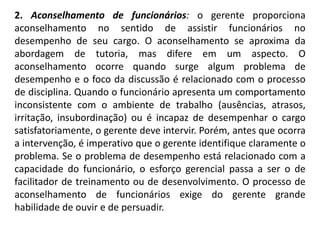 2. Aconselhamento de funcionários: o gerente proporciona
aconselhamento no sentido de assistir funcionários no
desempenho de seu cargo. O aconselhamento se aproxima da
abordagem de tutoria, mas difere em um aspecto. O
aconselhamento ocorre quando surge algum problema de
desempenho e o foco da discussão é relacionado com o processo
de disciplina. Quando o funcionário apresenta um comportamento
inconsistente com o ambiente de trabalho (ausências, atrasos,
irritação, insubordinação) ou é incapaz de desempenhar o cargo
satisfatoriamente, o gerente deve intervir. Porém, antes que ocorra
a intervenção, é imperativo que o gerente identifique claramente o
problema. Se o problema de desempenho está relacionado com a
capacidade do funcionário, o esforço gerencial passa a ser o de
facilitador de treinamento ou de desenvolvimento. O processo de
aconselhamento de funcionários exige do gerente grande
habilidade de ouvir e de persuadir.
 