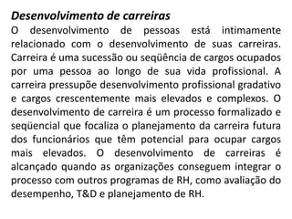 Desenvolvimento de carreiras
O desenvolvimento de pessoas está intimamente
relacionado com o desenvolvimento de suas carreiras.
Carreira é uma sucessão ou seqüência de cargos ocupados
por uma pessoa ao longo de sua vida profissional. A
carreira pressupõe desenvolvimento profissional gradativo
e cargos crescentemente mais elevados e complexos. O
desenvolvimento de carreira é um processo formalizado e
seqüencial que focaliza o planejamento da carreira futura
dos funcionários que têm potencial para ocupar cargos
mais elevados. O desenvolvimento de carreiras é
alcançado quando as organizações conseguem integrar o
processo com outros programas de RH, como avaliação do
desempenho, T&D e planejamento de RH.
 