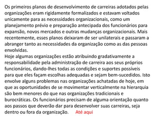 Os primeiros planos de desenvolvimento de carreiras adotados pelas
organizações eram rigidamente formalizados e estavam voltados
unicamente para as necessidades organizacionais, como um
planejamento prévio e preparação antecipada dos funcionários para
expansão, novos mercados e outras mudanças organizacionais. Mais
recentemente, esses planos deixaram de ser unilaterais e passaram a
abranger tanto as necessidades da organização como as das pessoas
envolvidas.
Hoje algumas organizações estão atribuindo gradativamente a
responsabilidade pela administração de carreira aos seus próprios
funcionários, dando-lhes todas as condições e suportes possíveis
para que eles façam escolhas adequadas e sejam bem-sucedidos. Isto
envolve alguns problemas nas organizações achatadas de hoje, em
que as oportunidades de se movimentar verticalmente na hierarquia
são bem menores do que nas organizações tradicionais e
burocráticas. Os funcionários precisam de alguma orientação quanto
aos passos que deverão dar para desenvolver suas carreiras, seja
dentro ou fora da organização. Até aqui
 