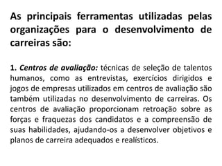 As principais ferramentas utilizadas pelas
organizações para o desenvolvimento de
carreiras são:
1. Centros de avaliação: técnicas de seleção de talentos
humanos, como as entrevistas, exercícios dirigidos e
jogos de empresas utilizados em centros de avaliação são
também utilizadas no desenvolvimento de carreiras. Os
centros de avaliação proporcionam retroação sobre as
forças e fraquezas dos candidatos e a compreensão de
suas habilidades, ajudando-os a desenvolver objetivos e
planos de carreira adequados e realísticos.
 