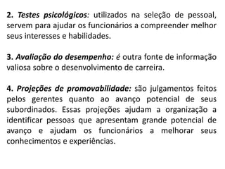 2. Testes psicológicos: utilizados na seleção de pessoal,
servem para ajudar os funcionários a compreender melhor
seus interesses e habilidades.
3. Avaliação do desempenho: é outra fonte de informação
valiosa sobre o desenvolvimento de carreira.
4. Projeções de promovabilidade: são julgamentos feitos
pelos gerentes quanto ao avanço potencial de seus
subordinados. Essas projeções ajudam a organização a
identificar pessoas que apresentam grande potencial de
avanço e ajudam os funcionários a melhorar seus
conhecimentos e experiências.
 
