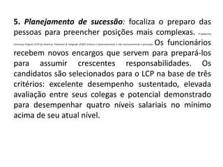 5. Planejamento de sucessão: focaliza o preparo das
pessoas para preencher posições mais complexas. O Leadership
Continuity Program (LCP) da American Telephone & Telegraph (AT&T) enfatiza o desenvolvimento e não necessariamente a promoção. Os funcionários
recebem novos encargos que servem para prepará-los
para assumir crescentes responsabilidades. Os
candidatos são selecionados para o LCP na base de três
critérios: excelente desempenho sustentado, elevada
avaliação entre seus colegas e potencial demonstrado
para desempenhar quatro níveis salariais no mínimo
acima de seu atual nível.
 