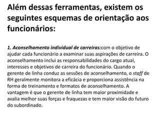 Além dessas ferramentas, existem os
seguintes esquemas de orientação aos
funcionários:
1. Aconselhamento individual de carreiras:com o objetivo de
ajudar cada funcionário a examinar suas aspirações de carreira. O
aconselhamento inclui as responsabilidades do cargo atual,
interesses e objetivos de carreira do funcionário. Quando o
gerente de linha conduz as sessões de aconselhamento, o staff de
RH geralmente monitora a eficácia e proporciona assistência na
forma de treinamento e formatos de aconselhamento. A
vantagem é que o gerente de linha tem maior proximidade e
avalia melhor suas forças e fraquezas e tem maior visão do futuro
do subordinado.
 