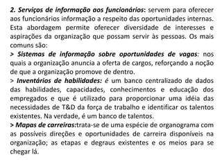 2. Serviços de informação aos funcionários: servem para oferecer
aos funcionários informação a respeito das oportunidades internas.
Esta abordagem permite oferecer diversidade de interesses e
aspirações da organização que possam servir às pessoas. Os mais
comuns são:
> Sistemas de informação sobre oportunidades de vagas: nos
quais a organização anuncia a oferta de cargos, reforçando a noção
de que a organização promove de dentro.
> Inventários de habilidades: é um banco centralizado de dados
das habilidades, capacidades, conhecimentos e educação dos
empregados e que é utilizado para proporcionar uma idéia das
necessidades de T&D da força de trabalho e identificar os talentos
existentes. Na verdade, é um banco de talentos.
> Mapas de carreiras:trata-se de uma espécie de organograma com
as possíveis direções e oportunidades de carreira disponíveis na
organização; as etapas e degraus existentes e os meios para se
chegar lá.
 