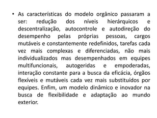 • As características do modelo orgânico passaram a
ser: redução dos níveis hierárquicos e
descentralização, autocontrole e autodireção do
desempenho pelas próprias pessoas, cargos
mutáveis e constantemente redefinidos, tarefas cada
vez mais complexas e diferenciadas, não mais
individualizados mas desempenhados em equipes
multifuncionais, autogeridas e empoderadas,
interação constante para a busca da eficácia, órgãos
flexíveis e mutáveis cada vez mais substituídos por
equipes. Enfim, um modelo dinâmico e inovador na
busca de flexibilidade e adaptação ao mundo
exterior.
 