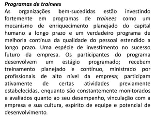Programas de trainees
As organizações bem-sucedidas estão investindo
fortemente em programas de trainees como um
mecanismo de enriquecimento planejado do capital
humano a longo prazo e um verdadeiro programa de
melhoria contínua da qualidade do pessoal estendido a
longo prazo. Uma espécie de investimento no sucesso
futuro da empresa. Os participantes do programa
desenvolvem um estágio programado; recebem
treinamento planejado e contínuo, ministrado por
profissionais de alto nível da empresa; participam
ativamente de certas atividades previamente
estabelecidas, enquanto são constantemente monitorados
e avaliados quanto ao seu desempenho, vinculação com a
empresa e sua cultura, espírito de equipe e potencial de
desenvolvimento.
 