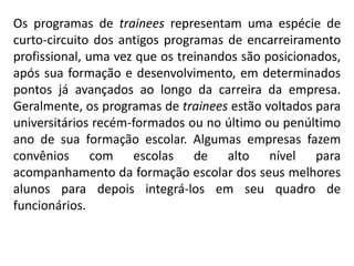 Os programas de trainees representam uma espécie de
curto-circuito dos antigos programas de encarreiramento
profissional, uma vez que os treinandos são posicionados,
após sua formação e desenvolvimento, em determinados
pontos já avançados ao longo da carreira da empresa.
Geralmente, os programas de trainees estão voltados para
universitários recém-formados ou no último ou penúltimo
ano de sua formação escolar. Algumas empresas fazem
convênios com escolas de alto nível para
acompanhamento da formação escolar dos seus melhores
alunos para depois integrá-los em seu quadro de
funcionários.
 