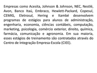 Empresas como Acesita, Johnson & Johnson, NEC, Nestlé,
Avon, Banco Itaú, Embraco, Hewlett-Packard, Copesul,
CEMIG, Eletrosul, Hering e Itambé desenvolvem
programas de estágios para alunos de administração,
engenharia, economia, ciências contábeis, computação,
marketing, psicologia, comércio exterior, direito, química,
farmácia, comunicação e agronomia. Em sua maioria,
esses estágios de treinamento são contratados através do
Centro de Integração Empresa-Escola (CIEE).
 