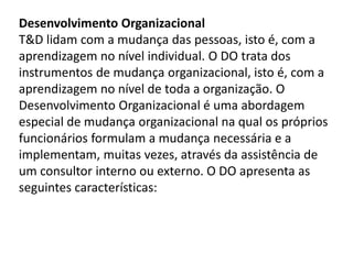 Desenvolvimento Organizacional
T&D lidam com a mudança das pessoas, isto é, com a
aprendizagem no nível individual. O DO trata dos
instrumentos de mudança organizacional, isto é, com a
aprendizagem no nível de toda a organização. O
Desenvolvimento Organizacional é uma abordagem
especial de mudança organizacional na qual os próprios
funcionários formulam a mudança necessária e a
implementam, muitas vezes, através da assistência de
um consultor interno ou externo. O DO apresenta as
seguintes características:
 