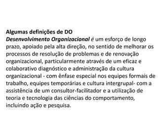 Algumas definições de DO
Desenvolvimento Organizacional é um esforço de longo
prazo, apoiado pela alta direção, no sentido de melhorar os
processos de resolução de problemas e de renovação
organizacional, particularmente através de um eficaz e
colaborativo diagnóstico e administração da cultura
organizacional - com ênfase especial nos equipes formais de
trabalho, equipes temporárias e cultura intergrupal- com a
assistência de um consultor-facilitador e a utilização de
teoria e tecnologia das ciências do comportamento,
incluindo ação e pesquisa.
 