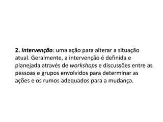 2. Intervenção: uma ação para alterar a situação
atual. Geralmente, a intervenção é definida e
planejada através de workshops e discussões entre as
pessoas e grupos envolvidos para determinar as
ações e os rumos adequados para a mudança.
 