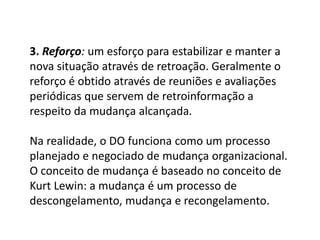 3. Reforço: um esforço para estabilizar e manter a
nova situação através de retroação. Geralmente o
reforço é obtido através de reuniões e avaliações
periódicas que servem de retroinformação a
respeito da mudança alcançada.
Na realidade, o DO funciona como um processo
planejado e negociado de mudança organizacional.
O conceito de mudança é baseado no conceito de
Kurt Lewin: a mudança é um processo de
descongelamento, mudança e recongelamento.
 