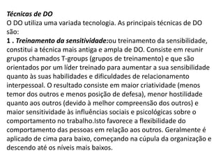 Técnicas de DO
O DO utiliza uma variada tecnologia. As principais técnicas de DO
são:
1 . Treinamento da sensitividade:ou treinamento da sensibilidade,
constitui a técnica mais antiga e ampla de DO. Consiste em reunir
grupos chamados T-groups (grupos de treinamento) e que são
orientados por um líder treinado para aumentar a sua sensibilidade
quanto às suas habilidades e dificuldades de relacionamento
interpessoal. O resultado consiste em maior criatividade (menos
temor dos outros e menos posição de defesa), menor hostilidade
quanto aos outros (devido à melhor compreensão dos outros) e
maior sensitividade às influências sociais e psicológicas sobre o
comportamento no trabalho.Isto favorece a flexibilidade do
comportamento das pessoas em relação aos outros. Geralmente é
aplicado de cima para baixo, começando na cúpula da organização e
descendo até os níveis mais baixos.
 