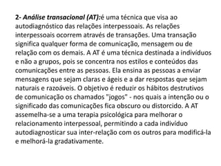 2- Análise transacional (AT):é uma técnica que visa ao
autodiagnóstico das relações interpessoais. As relações
interpessoais ocorrem através de transações. Uma transação
significa qualquer forma de comunicação, mensagem ou de
relação com os demais. A AT é uma técnica destinada a indivíduos
e não a grupos, pois se concentra nos estilos e conteúdos das
comunicações entre as pessoas. Ela ensina as pessoas a enviar
mensagens que sejam claras e ágeis e a dar respostas que sejam
naturais e razoáveis. O objetivo é reduzir os hábitos destrutivos
de comunicação os chamados "jogos" - nos quais a intenção ou o
significado das comunicações fica obscuro ou distorcido. A AT
assemelha-se a uma terapia psicológica para melhorar o
relacionamento interpessoal, permitindo a cada indivíduo
autodiagnosticar sua inter-relação com os outros para modificá-la
e melhorá-la gradativamente.
 
