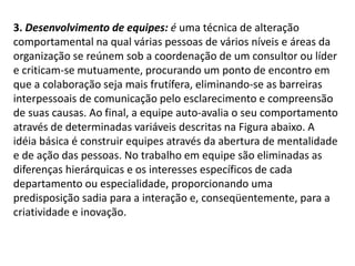3. Desenvolvimento de equipes: é uma técnica de alteração
comportamental na qual várias pessoas de vários níveis e áreas da
organização se reúnem sob a coordenação de um consultor ou líder
e criticam-se mutuamente, procurando um ponto de encontro em
que a colaboração seja mais frutífera, eliminando-se as barreiras
interpessoais de comunicação pelo esclarecimento e compreensão
de suas causas. Ao final, a equipe auto-avalia o seu comportamento
através de determinadas variáveis descritas na Figura abaixo. A
idéia básica é construir equipes através da abertura de mentalidade
e de ação das pessoas. No trabalho em equipe são eliminadas as
diferenças hierárquicas e os interesses específicos de cada
departamento ou especialidade, proporcionando uma
predisposição sadia para a interação e, conseqüentemente, para a
criatividade e inovação.
 