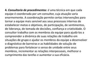 4. Consultoria de procedimentos: é uma técnica em que cada
equipe é coordenada por um consultor, cuja atuação varia
enormemente. A coordenação permite certas intervenções para
tornar a equipe mais sensível aos seus processos internos de
estabelecer metas e objetivos, de participação, de sentimentos,
de liderança, de tomada de decisões, confiança e criatividade. O
consultor trabalha com os membros da equipe para ajudá-los a
compreender a dinâmica de suas relações de trabalho em
situações de grupo e ajudar os membros da equipe a desenvolver
o diagnóstico de barreiras e as habilidades de solução de
problemas para fortalecer o senso de unidade entre seus
membros, incrementar as relações interpessoais, melhorar o
cumprimento das tarefas e aumentar a sua eficácia.
 