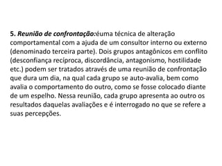 5. Reunião de confrontação:éuma técnica de alteração
comportamental com a ajuda de um consultor interno ou externo
(denominado terceira parte). Dois grupos antagônicos em conflito
(desconfiança recíproca, discordância, antagonismo, hostilidade
etc.) podem ser tratados através de uma reunião de confrontação
que dura um dia, na qual cada grupo se auto-avalia, bem como
avalia o comportamento do outro, como se fosse colocado diante
de um espelho. Nessa reunião, cada grupo apresenta ao outro os
resultados daquelas avaliações e é interrogado no que se refere a
suas percepções.
 