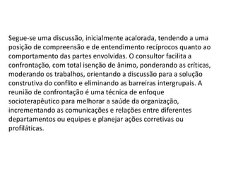 Segue-se uma discussão, inicialmente acalorada, tendendo a uma
posição de compreensão e de entendimento recíprocos quanto ao
comportamento das partes envolvidas. O consultor facilita a
confrontação, com total isenção de ânimo, ponderando as críticas,
moderando os trabalhos, orientando a discussão para a solução
construtiva do conflito e eliminando as barreiras intergrupais. A
reunião de confrontação é uma técnica de enfoque
socioterapêutico para melhorar a saúde da organização,
incrementando as comunicações e relações entre diferentes
departamentos ou equipes e planejar ações corretivas ou
profiláticas.
 