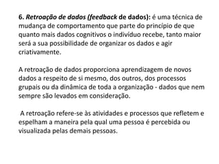 6. Retroação de dados (feedback de dados): é uma técnica de
mudança de comportamento que parte do princípio de que
quanto mais dados cognitivos o indivíduo recebe, tanto maior
será a sua possibilidade de organizar os dados e agir
criativamente.
A retroação de dados proporciona aprendizagem de novos
dados a respeito de si mesmo, dos outros, dos processos
grupais ou da dinâmica de toda a organização - dados que nem
sempre são levados em consideração.
A retroação refere-se às atividades e processos que refletem e
espelham a maneira pela qual uma pessoa é percebida ou
visualizada pelas demais pessoas.
 