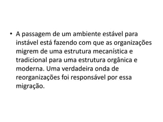 • A passagem de um ambiente estável para
instável está fazendo com que as organizações
migrem de uma estrutura mecanística e
tradicional para uma estrutura orgânica e
moderna. Uma verdadeira onda de
reorganizações foi responsável por essa
migração.
 