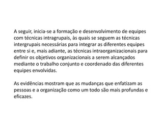 A seguir, inicia-se a formação e desenvolvimento de equipes
com técnicas intragrupais, às quais se seguem as técnicas
intergrupais necessárias para integrar as diferentes equipes
entre si e, mais adiante, as técnicas intraorganizacionais para
definir os objetivos organizacionais a serem alcançados
mediante o trabalho conjunto e coordenado das diferentes
equipes envolvidas.
As evidências mostram que as mudanças que enfatizam as
pessoas e a organização como um todo são mais profundas e
eficazes.
 