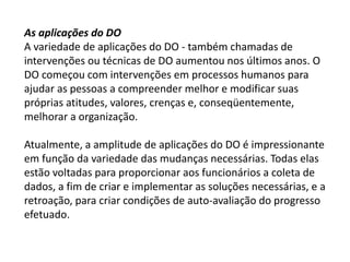 As aplicações do DO
A variedade de aplicações do DO - também chamadas de
intervenções ou técnicas de DO aumentou nos últimos anos. O
DO começou com intervenções em processos humanos para
ajudar as pessoas a compreender melhor e modificar suas
próprias atitudes, valores, crenças e, conseqüentemente,
melhorar a organização.
Atualmente, a amplitude de aplicações do DO é impressionante
em função da variedade das mudanças necessárias. Todas elas
estão voltadas para proporcionar aos funcionários a coleta de
dados, a fim de criar e implementar as soluções necessárias, e a
retroação, para criar condições de auto-avaliação do progresso
efetuado.
 