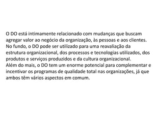 O DO está intimamente relacionado com mudanças que buscam
agregar valor ao negócio da organização, às pessoas e aos clientes.
No fundo, o DO pode ser utilizado para uma reavaliação da
estrutura organizacional, dos processos e tecnologias utilizados, dos
produtos e serviços produzidos e da cultura organizacional.
Além do mais, o DO tem um enorme potencial para complementar e
incentivar os programas de qualidade total nas organizações, já que
ambos têm vários aspectos em comum.
 
