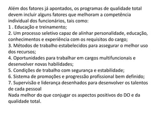 Além dos fatores já apontados, os programas de qualidade total
devem incluir alguns fatores que melhoram a competência
individual dos funcionários, tais como:
1 . Educação e treinamento;
2. Um processo seletivo capaz de alinhar personalidade, educação,
conhecimentos e experiência com os requisitos do cargo;
3. Métodos de trabalho estabelecidos para assegurar o melhor uso
dos recursos;
4. Oportunidades para trabalhar em cargos multifuncionais e
desenvolver novas habilidades;
5. Condições de trabalho com segurança e estabilidade;
6. Sistema de promoções e progressão profissional bem definido;
7. Supervisão e liderança desenhados para desenvolver os talentos
de cada pessoal
Nada melhor do que conjugar os aspectos positivos do DO e da
qualidade total.
 