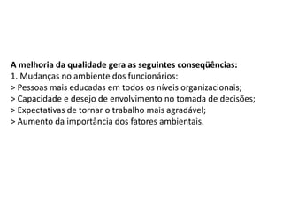 A melhoria da qualidade gera as seguintes conseqüências:
1. Mudanças no ambiente dos funcionários:
> Pessoas mais educadas em todos os níveis organizacionais;
> Capacidade e desejo de envolvimento no tomada de decisões;
> Expectativas de tornar o trabalho mais agradável;
> Aumento da importância dos fatores ambientais.
 