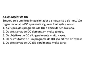 As limitações do DO
Embora seja um forte impulsionador da mudança e da inovação
organizacional, o DO apresenta algumas limitações, como:
1. A eficácia dos programas de DO é difícil de ser avaliada.
2. Os programas de DO demandam muito tempo.
3. Os objetivos de DO são geralmente muito vagos.
4. Os custos totais de um programa de DO são difíceis de avaliar.
5. Os programas de DO são geralmente muito caros.
 
