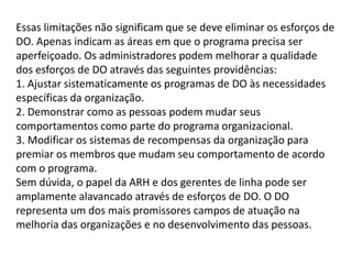 Essas limitações não significam que se deve eliminar os esforços de
DO. Apenas indicam as áreas em que o programa precisa ser
aperfeiçoado. Os administradores podem melhorar a qualidade
dos esforços de DO através das seguintes providências:
1. Ajustar sistematicamente os programas de DO às necessidades
específicas da organização.
2. Demonstrar como as pessoas podem mudar seus
comportamentos como parte do programa organizacional.
3. Modificar os sistemas de recompensas da organização para
premiar os membros que mudam seu comportamento de acordo
com o programa.
Sem dúvida, o papel da ARH e dos gerentes de linha pode ser
amplamente alavancado através de esforços de DO. O DO
representa um dos mais promissores campos de atuação na
melhoria das organizações e no desenvolvimento das pessoas.
 