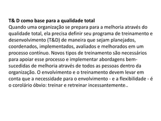 T& D como base para a qualidade total
Quando uma organização se prepara para a melhoria através do
qualidade total, ela precisa definir seu programa de treinamento e
desenvolvimento (T&D) de maneira que sejam planejados,
coordenados, implementados, avaliados e melhorados em um
processo contínuo. Novos tipos de treinamento são necessários
para apoiar esse processo e implementar abordagens bem-
sucedidas de melhoria através de todos as pessoas dentro da
organização. O envolvimento e o treinamento devem levar em
conta que a necessidade para o envolvimento - e a flexibilidade - é
o corolário óbvio: treinar e retreinar incessantemente..
 